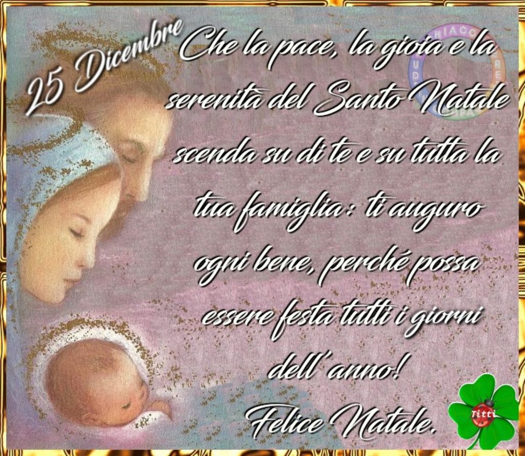 25 Dicembre che la pace, la gioia e la serenità del Santo Natale scenda su di te e su tutta la tua famiglia: ti auguro ogni bene, perché possa essere festa tutti i giorni dell'anno! Felice Natale